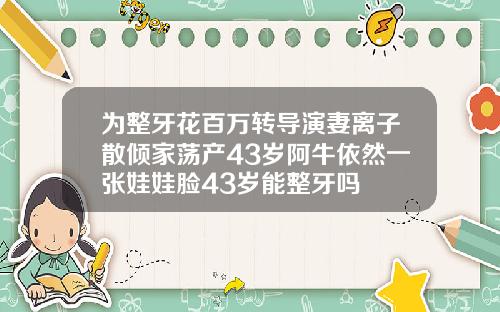为整牙花百万转导演妻离子散倾家荡产43岁阿牛依然一张娃娃脸43岁能整牙吗
