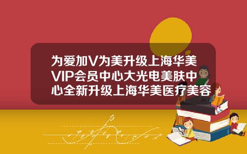 为爱加V为美升级上海华美VIP会员中心大光电美肤中心全新升级上海华美医疗美容医院院长