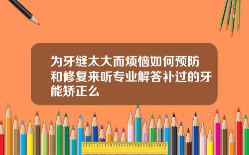 为牙缝太大而烦恼如何预防和修复来听专业解答补过的牙能矫正么