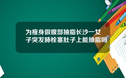 为瘦身做腹部抽脂长沙一女子突发肺栓塞肚子上能抽脂吗