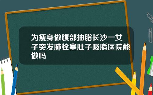 为瘦身做腹部抽脂长沙一女子突发肺栓塞肚子吸脂医院能做吗
