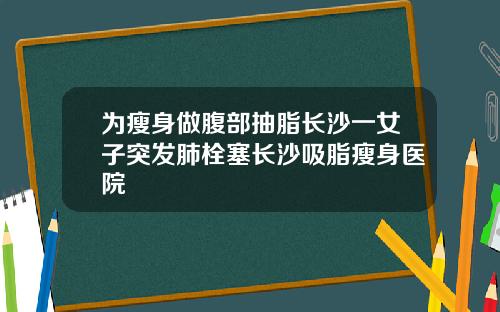 为瘦身做腹部抽脂长沙一女子突发肺栓塞长沙吸脂瘦身医院