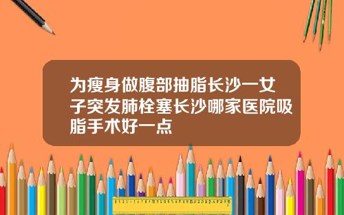 为瘦身做腹部抽脂长沙一女子突发肺栓塞长沙哪家医院吸脂手术好一点