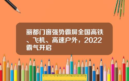 丽都门窗强势霸屏全国高铁、飞机、高速户外，2022霸气开启