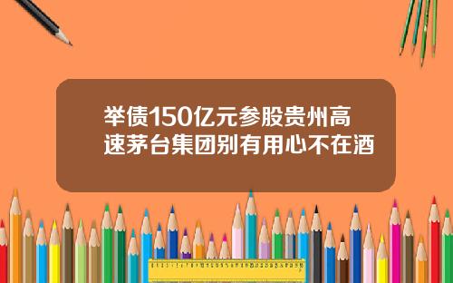 举债150亿元参股贵州高速茅台集团别有用心不在酒