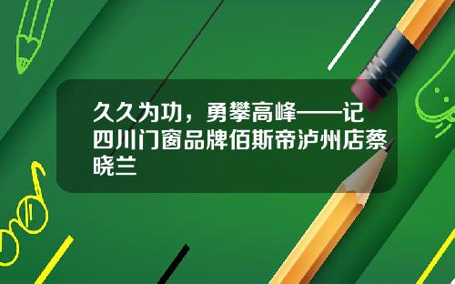 久久为功，勇攀高峰——记四川门窗品牌佰斯帝泸州店蔡晓兰