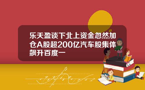 乐天盈谈下北上资金忽然加仓A股超200亿汽车股集体飙升百度一