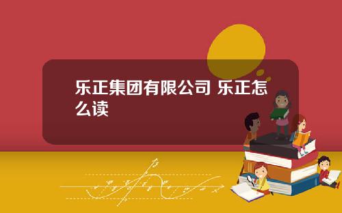 乐正集团有限公司 乐正怎么读