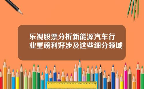 乐视股票分析新能源汽车行业重磅利好涉及这些细分领域