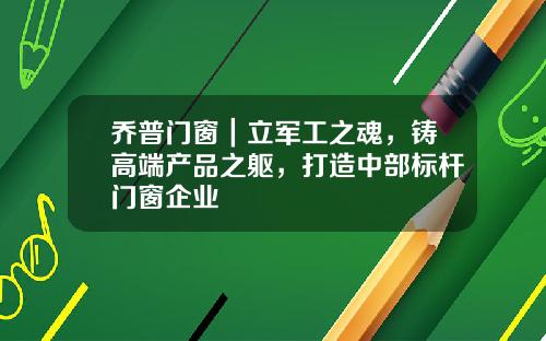 乔普门窗｜立军工之魂，铸高端产品之躯，打造中部标杆门窗企业