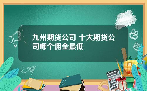 九州期货公司 十大期货公司哪个佣金最低