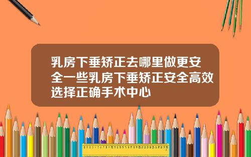 乳房下垂矫正去哪里做更安全一些乳房下垂矫正安全高效选择正确手术中心