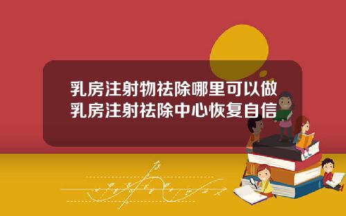 乳房注射物祛除哪里可以做乳房注射祛除中心恢复自信