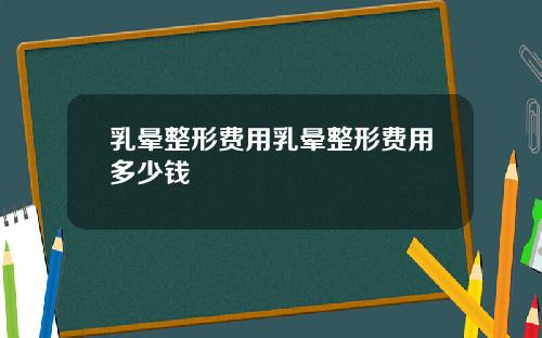 乳晕整形费用乳晕整形费用多少钱