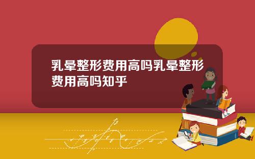 乳晕整形费用高吗乳晕整形费用高吗知乎