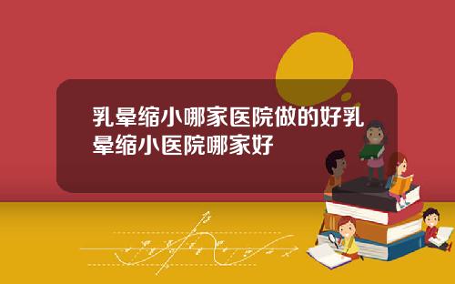 乳晕缩小哪家医院做的好乳晕缩小医院哪家好