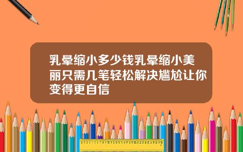 乳晕缩小多少钱乳晕缩小美丽只需几笔轻松解决尴尬让你变得更自信