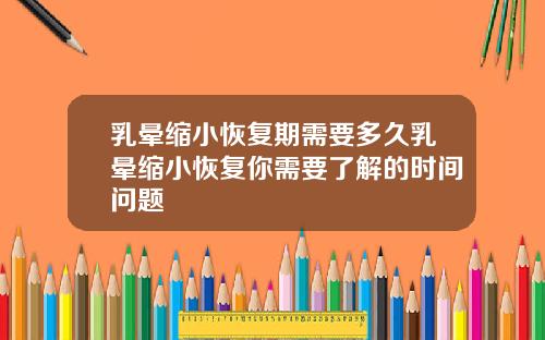 乳晕缩小恢复期需要多久乳晕缩小恢复你需要了解的时间问题