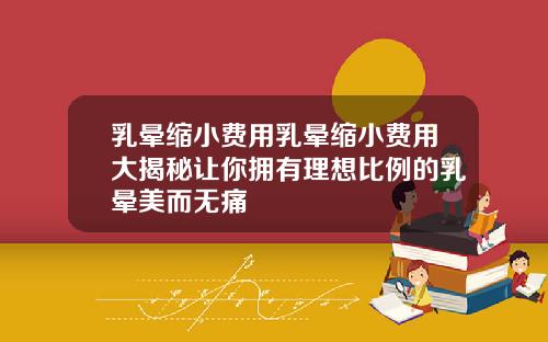 乳晕缩小费用乳晕缩小费用大揭秘让你拥有理想比例的乳晕美而无痛