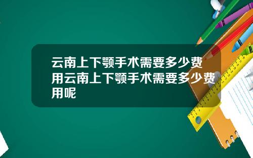 云南上下颚手术需要多少费用云南上下颚手术需要多少费用呢