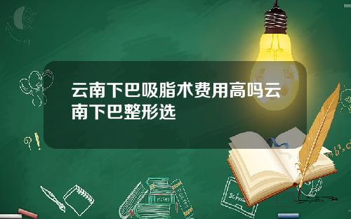 云南下巴吸脂术费用高吗云南下巴整形选