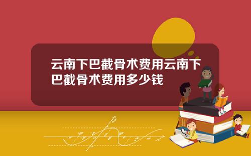 云南下巴截骨术费用云南下巴截骨术费用多少钱