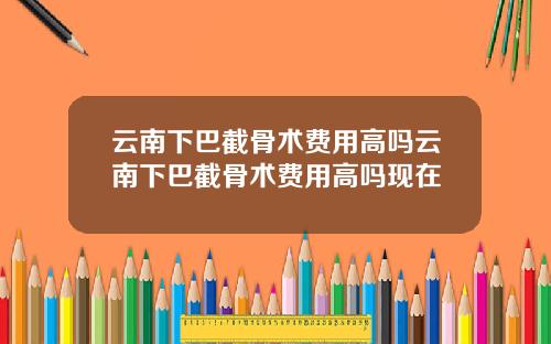云南下巴截骨术费用高吗云南下巴截骨术费用高吗现在
