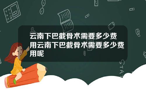 云南下巴截骨术需要多少费用云南下巴截骨术需要多少费用呢