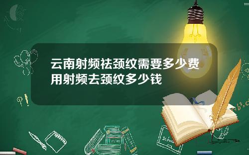 云南射频祛颈纹需要多少费用射频去颈纹多少钱