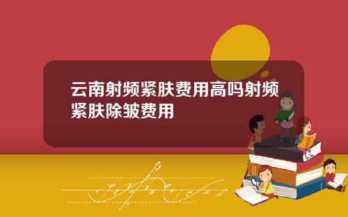 云南射频紧肤费用高吗射频紧肤除皱费用
