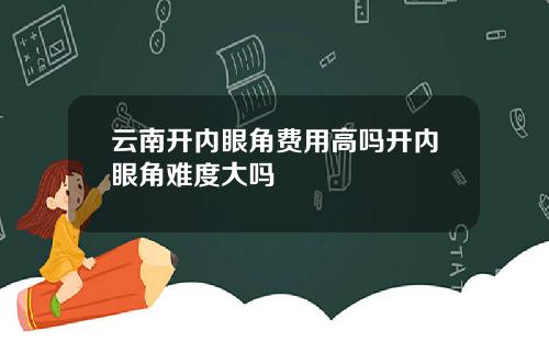 云南开内眼角费用高吗开内眼角难度大吗
