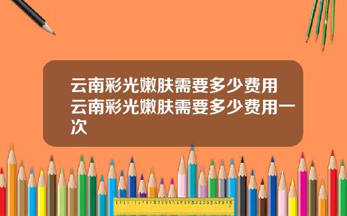 云南彩光嫩肤需要多少费用云南彩光嫩肤需要多少费用一次