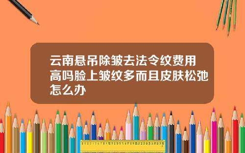 云南悬吊除皱去法令纹费用高吗脸上皱纹多而且皮肤松弛怎么办