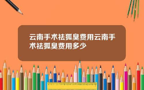 云南手术祛狐臭费用云南手术祛狐臭费用多少