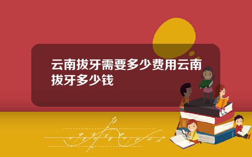 云南拔牙需要多少费用云南拔牙多少钱