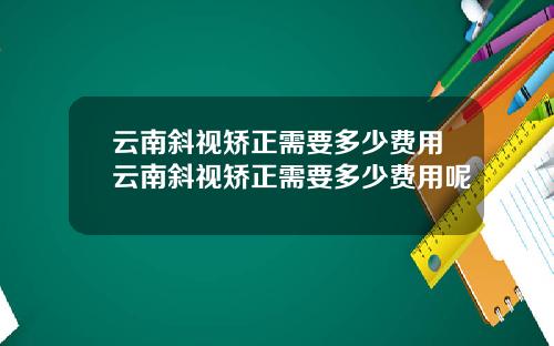 云南斜视矫正需要多少费用云南斜视矫正需要多少费用呢