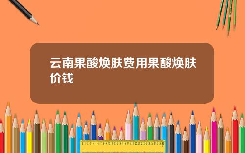 云南果酸焕肤费用果酸焕肤价钱