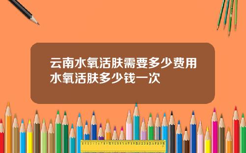 云南水氧活肤需要多少费用水氧活肤多少钱一次