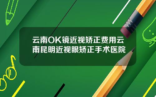 云南OK镜近视矫正费用云南昆明近视眼矫正手术医院