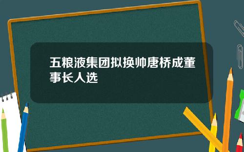 五粮液集团拟换帅唐桥成董事长人选