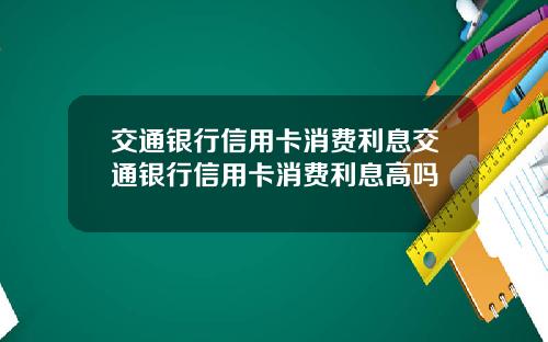交通银行信用卡消费利息交通银行信用卡消费利息高吗