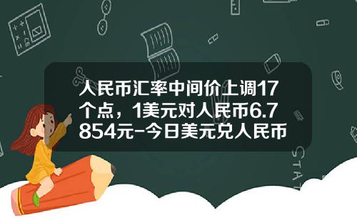 人民币汇率中间价上调17个点，1美元对人民币6.7854元-今日美元兑人民币的汇率是多少