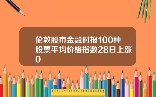 伦敦股市金融时报100种股票平均价格指数28日上涨0