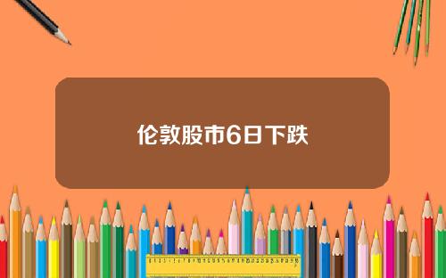 伦敦股市6日下跌