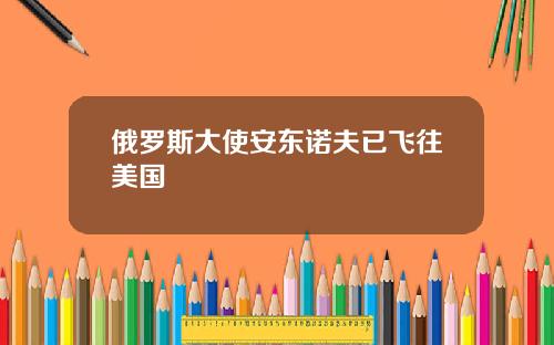 俄罗斯大使安东诺夫已飞往美国
