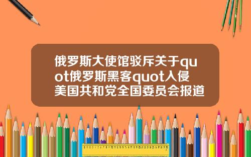 俄罗斯大使馆驳斥关于quot俄罗斯黑客quot入侵美国共和党全国委员会报道
