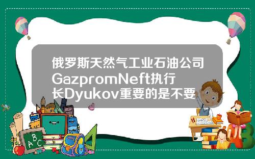 俄罗斯天然气工业石油公司GazpromNeft执行长Dyukov重要的是不要让石油市场过热