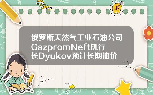 俄罗斯天然气工业石油公司GazpromNeft执行长Dyukov预计长期油价将为5055美元桶