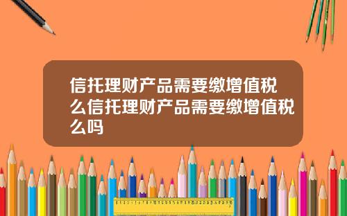信托理财产品需要缴增值税么信托理财产品需要缴增值税么吗