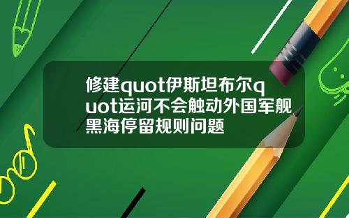 修建quot伊斯坦布尔quot运河不会触动外国军舰黑海停留规则问题